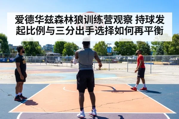 爱德华兹森林狼训练营观察 持球发起比例与三分出手选择如何再平衡