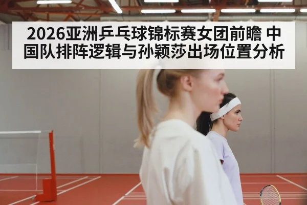 2026亚洲乒乓球锦标赛女团前瞻 中国队排阵逻辑与孙颖莎出场位置分析