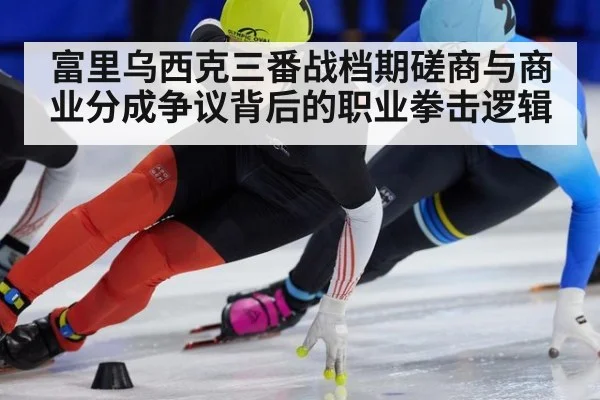 富里乌西克三番战档期磋商与商业分成争议背后的职业拳击逻辑